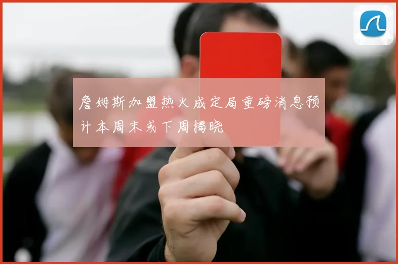 詹姆斯加盟热火成定局重磅消息预计本周末或下周揭晓