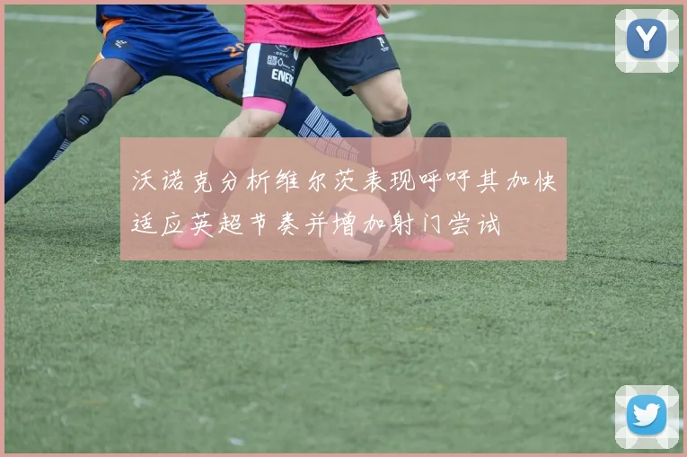 沃诺克分析维尔茨表现呼吁其加快适应英超节奏并增加射门尝试