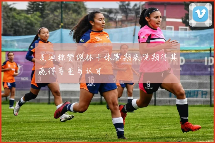 麦迪称赞佩林卡休赛期表现期待其赢得尊重与认可