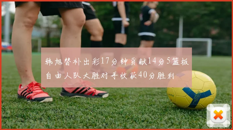 韩旭替补出彩17分钟贡献14分5篮板自由人队大胜对手收获40分胜利