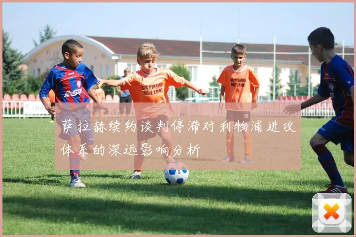 萨拉赫续约谈判停滞对利物浦进攻体系的深远影响分析