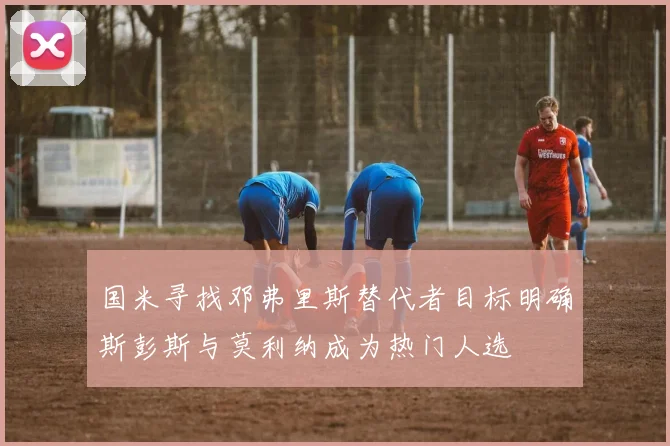 国米寻找邓弗里斯替代者目标明确斯彭斯与莫利纳成为热门人选