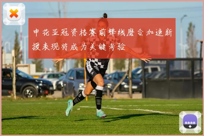 申花亚冠资格赛前锋线磨合加速新援表现将成为关键考验