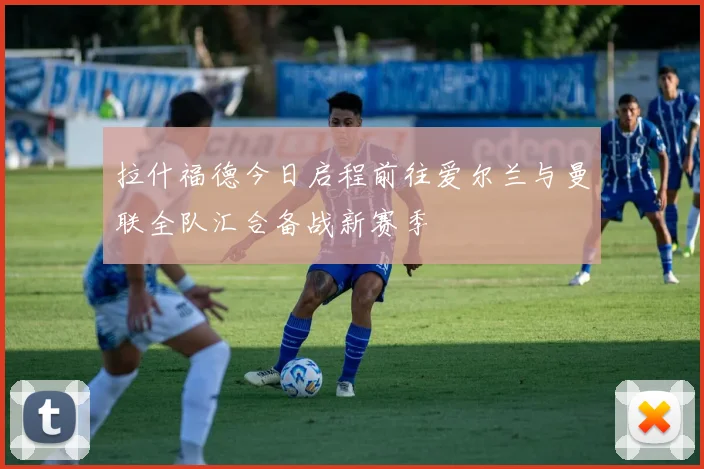 拉什福德今日启程前往爱尔兰与曼联全队汇合备战新赛季