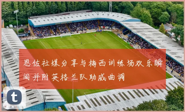 恩佐社媒分享与梅西训练场欢乐瞬间并附英格兰队助威曲调