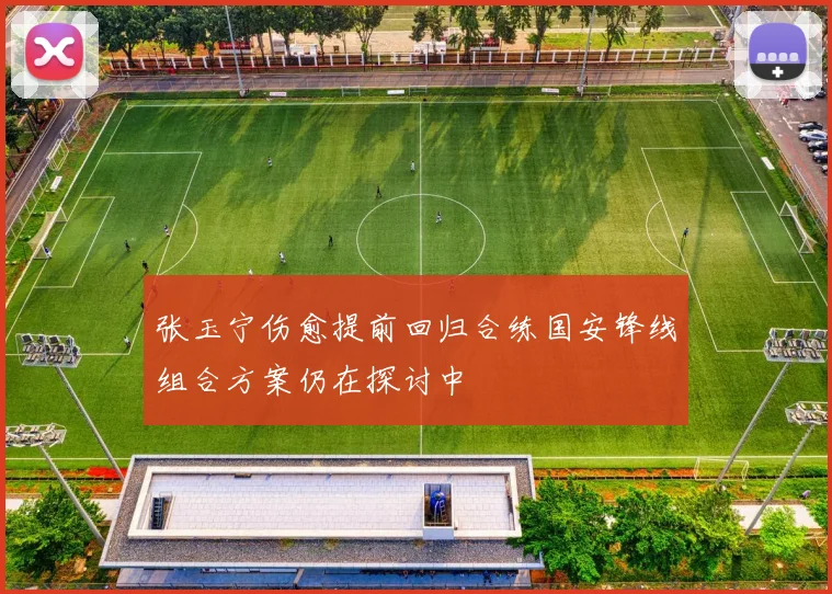 张玉宁伤愈提前回归合练国安锋线组合方案仍在探讨中