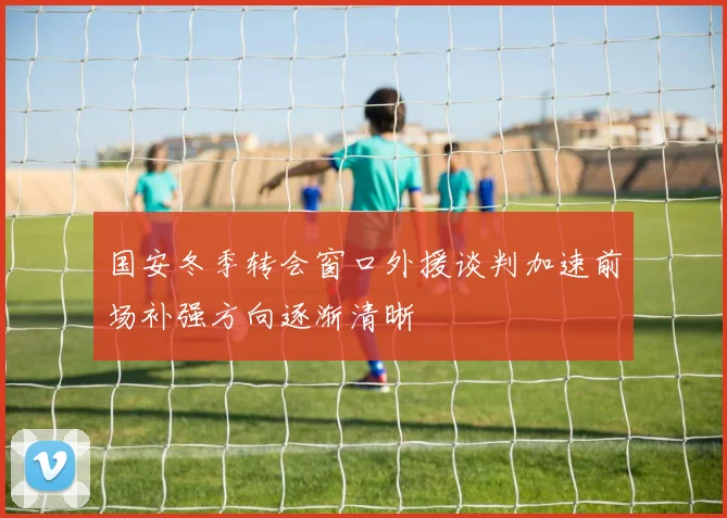 国安冬季转会窗口外援谈判加速前场补强方向逐渐清晰