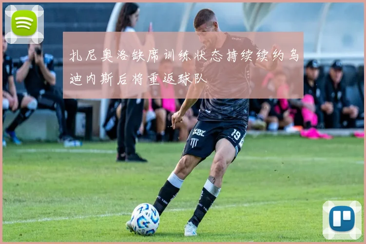 扎尼奥洛缺席训练状态持续续约乌迪内斯后将重返球队