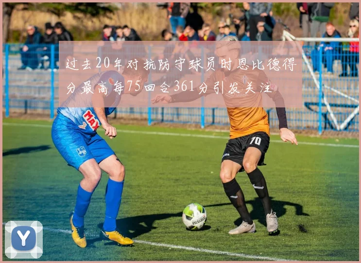 过去20年对抗防守球员时恩比德得分最高每75回合361分引发关注