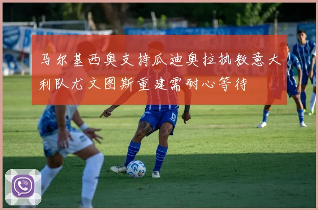 马尔基西奥支持瓜迪奥拉执教意大利队尤文图斯重建需耐心等待