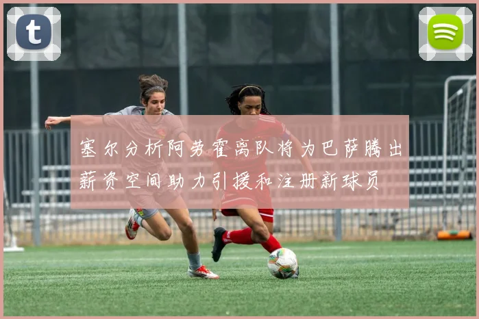 塞尔分析阿劳霍离队将为巴萨腾出薪资空间助力引援和注册新球员