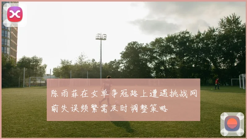 陈雨菲在女单争冠路上遭遇挑战网前失误频繁需及时调整策略