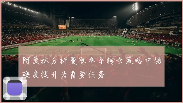 阿莫林分析曼联冬季转会策略中场硬度提升为首要任务