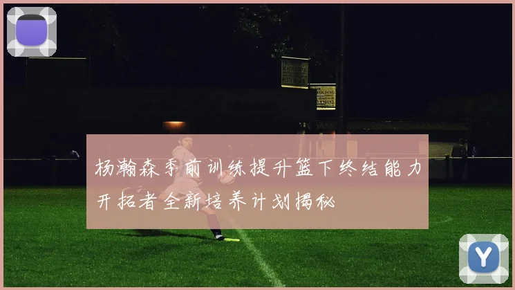 杨瀚森季前训练提升篮下终结能力开拓者全新培养计划揭秘