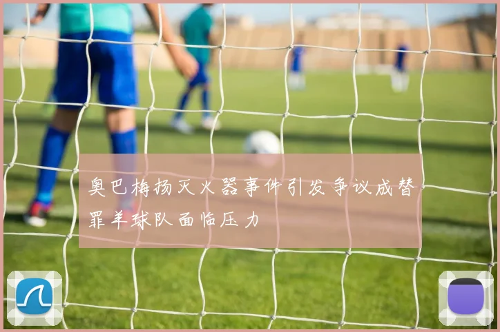 奥巴梅扬灭火器事件引发争议成替罪羊球队面临压力