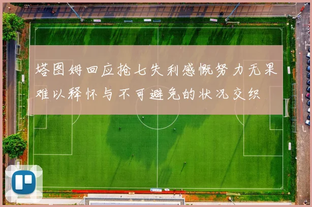 塔图姆回应抢七失利感慨努力无果难以释怀与不可避免的状况交织
