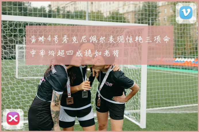 黄蜂4号秀克尼佩尔表现惊艳三项命中率均超四成稳如老将