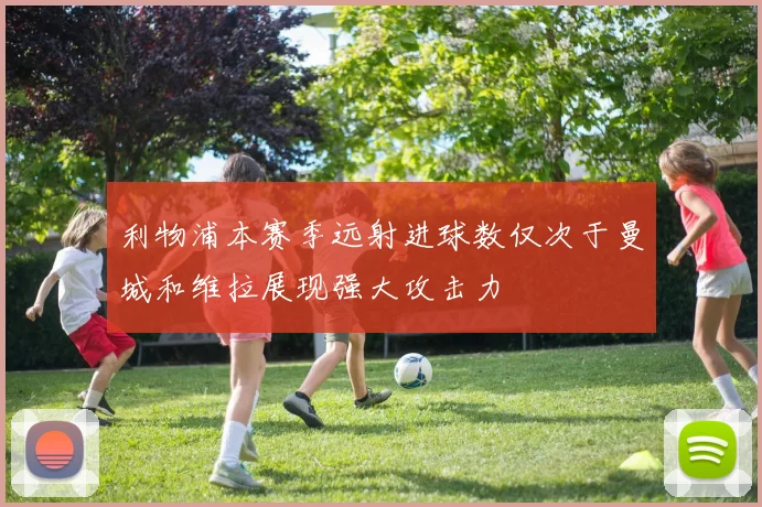 利物浦本赛季远射进球数仅次于曼城和维拉展现强大攻击力