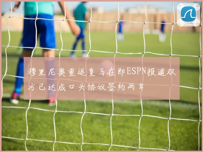 穆里尼奥重返皇马在即ESPN报道双方已达成口头协议签约两年