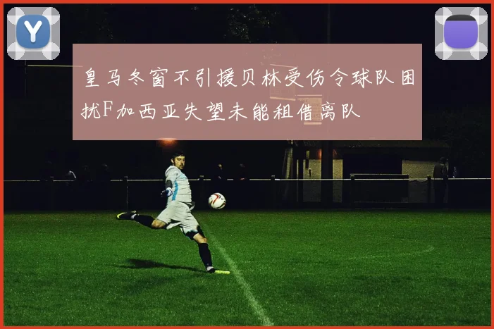 皇马冬窗不引援贝林受伤令球队困扰F加西亚失望未能租借离队