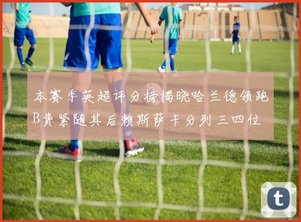 本赛季英超评分榜揭晓哈兰德领跑B费紧随其后赖斯萨卡分列三四位