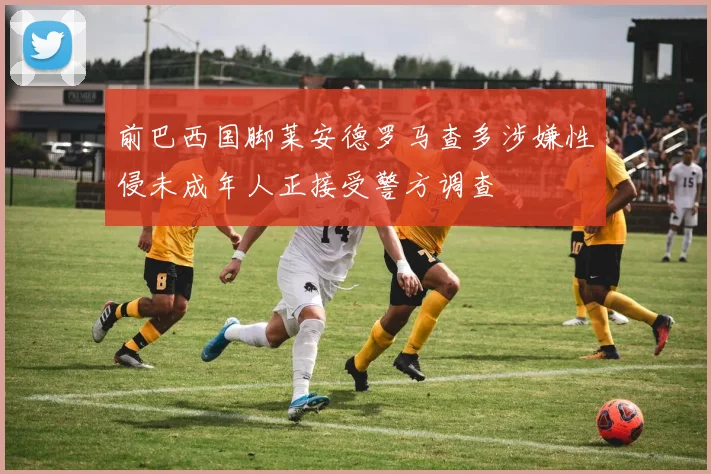 前巴西国脚莱安德罗马查多涉嫌性侵未成年人正接受警方调查