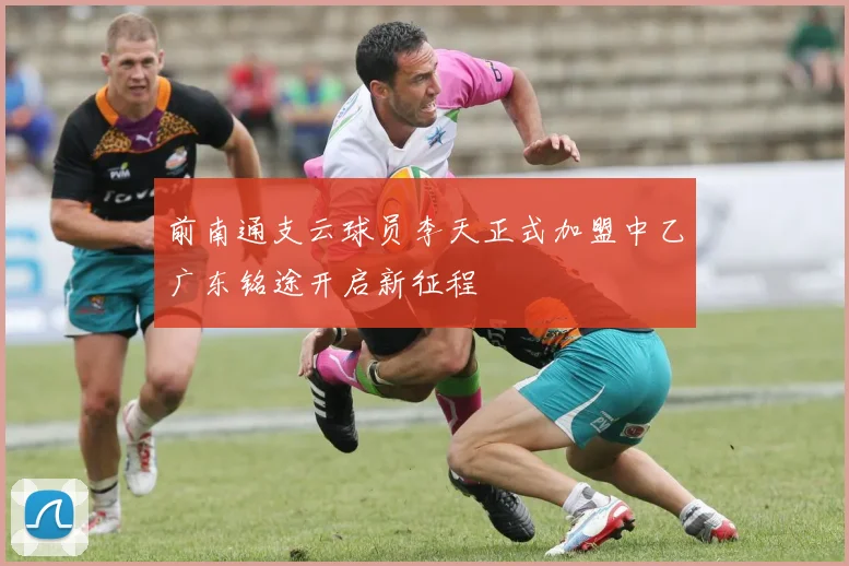 前南通支云球员李天正式加盟中乙广东铭途开启新征程