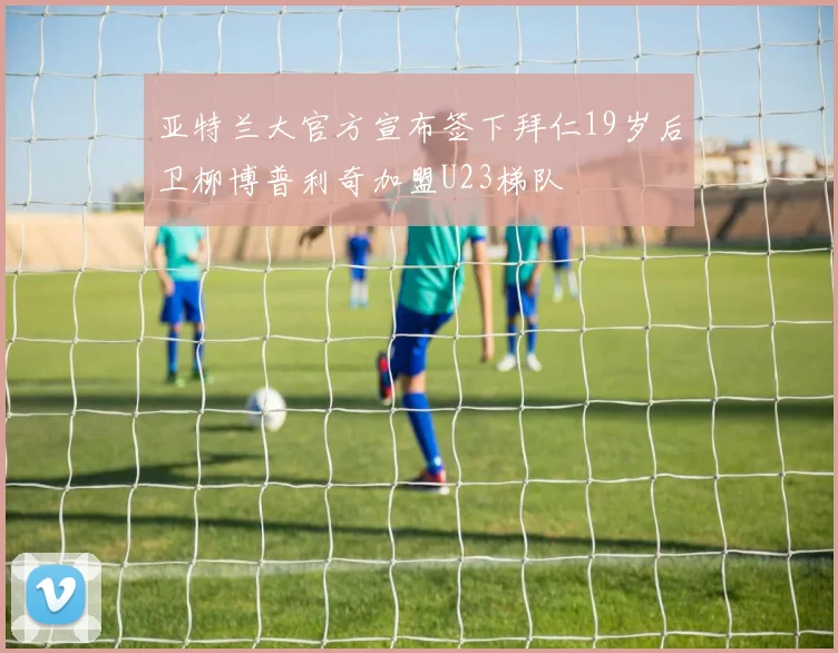 亚特兰大官方宣布签下拜仁19岁后卫柳博普利奇加盟U23梯队