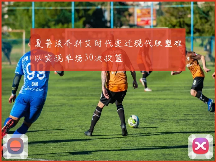 夏普谈乔科艾时代变迁现代联盟难以实现单场30次投篮